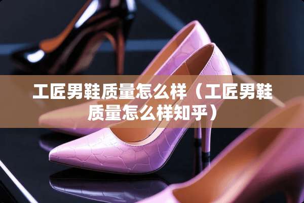 工匠男鞋质量怎么样（工匠男鞋质量怎么样知乎）
