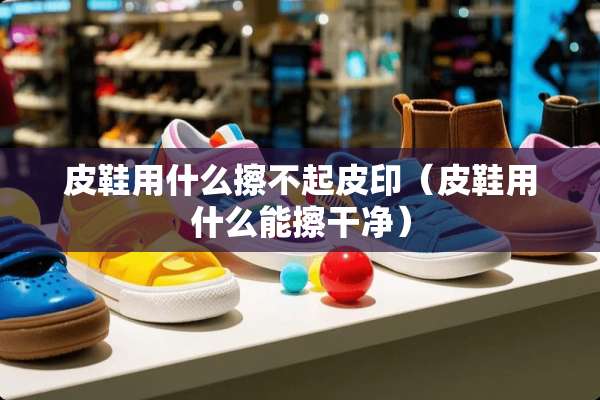 皮鞋用什么擦不起皮印（皮鞋用什么能擦干净）