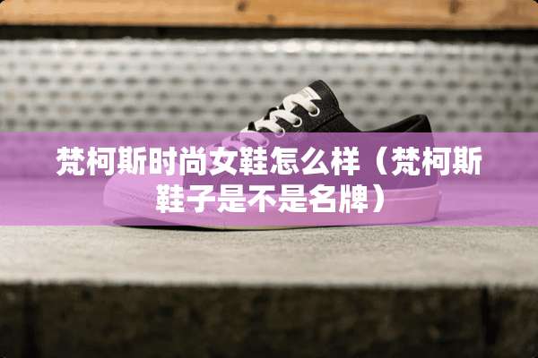 梵柯斯时尚女鞋怎么样(梵柯斯鞋子是不是名牌) 梵柯斯时尚女鞋怎么样(梵柯斯鞋子是不是名牌)