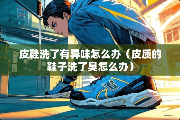皮鞋洗了有异味怎么办（皮质的鞋子洗了臭怎么办）