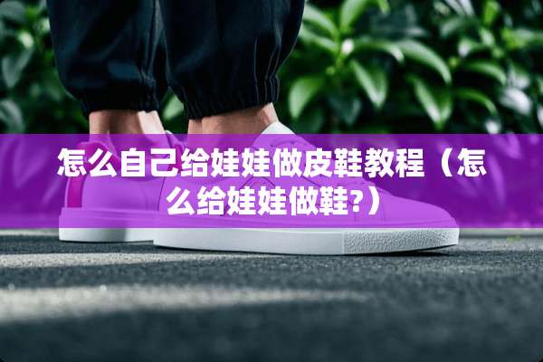 怎么自己给娃娃做皮鞋教程(怎么给娃娃做鞋?) 怎么自己给娃娃做皮鞋教程(怎么给娃娃做鞋?)