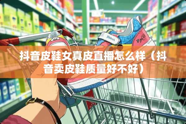 抖音皮鞋女真皮直播怎么样（抖音卖皮鞋质量好不好）