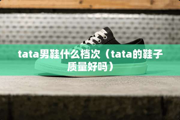 tata男鞋什么档次(tata的鞋子质量好吗) tata男鞋什么档次(tata的鞋子质量好吗)