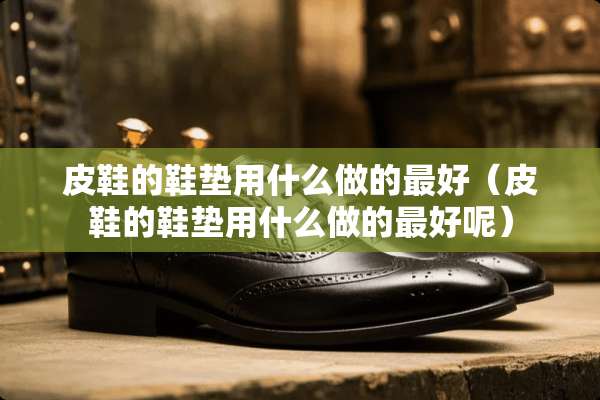 皮鞋的鞋垫用什么做的最好(皮鞋的鞋垫用什么做的最好呢) 皮鞋的鞋垫用什么做的最好(皮鞋的鞋垫用什么做的最好呢)