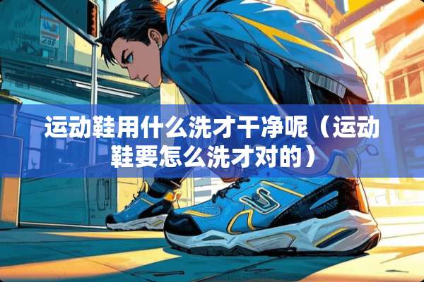 运动鞋用什么洗才干净呢（运动鞋要怎么洗才对的）