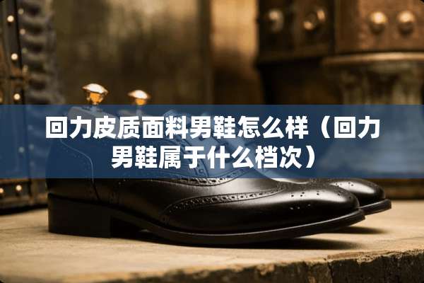 回力皮质面料男鞋怎么样(回力男鞋属于什么档次) 回力皮质面料男鞋怎么样(回力男鞋属于什么档次)