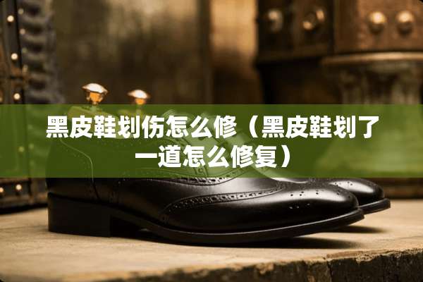 黑皮鞋划伤怎么修（黑皮鞋划了一道怎么修复）