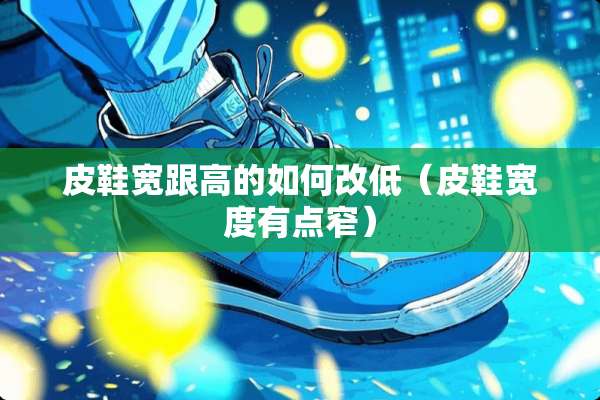 皮鞋宽跟高的如何改低(皮鞋宽度有点窄) 皮鞋宽跟高的如何改低(皮鞋宽度有点窄)
