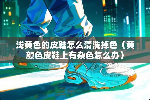 浅**的皮鞋怎么清洗掉色（黄颜色皮鞋上有杂色怎么办）