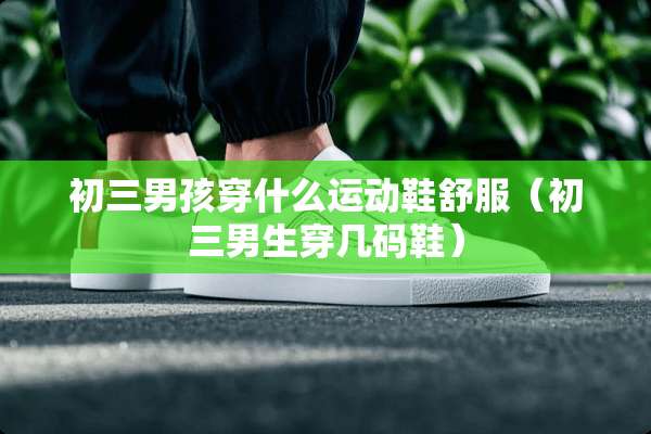 初三男孩穿什么运动鞋舒服(初三男生穿几码鞋) 初三男孩穿什么运动鞋舒服(初三男生穿几码鞋)