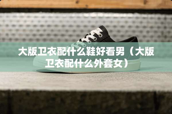 大版卫衣配什么鞋好看男(大版卫衣配什么外套女) 大版卫衣配什么鞋好看男(大版卫衣配什么外套女)