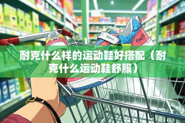 耐克什么样的运动鞋好搭配（耐克什么运动鞋舒服）