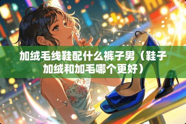 加绒毛线鞋配什么裤子男（鞋子加绒和加毛哪个更好）