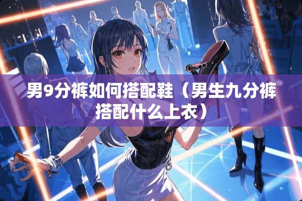 男9分裤如何搭配鞋（男生九分裤搭配什么上衣）