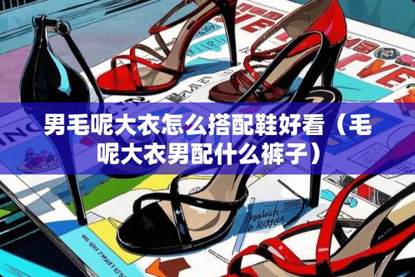 男毛呢大衣怎么搭配鞋好看(毛呢大衣男配什么裤子) 男毛呢大衣怎么搭配鞋好看(毛呢大衣男配什么裤子)