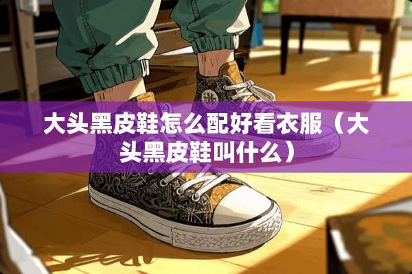 大头黑皮鞋怎么配好看衣服（大头黑皮鞋叫什么）
