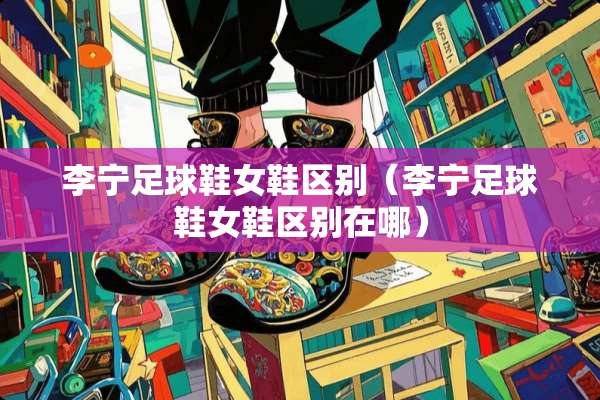 李宁**鞋女鞋区别（李宁**鞋女鞋区别在哪）