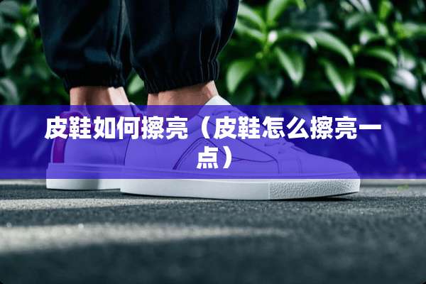 皮鞋如何擦亮（皮鞋怎么擦亮一点）