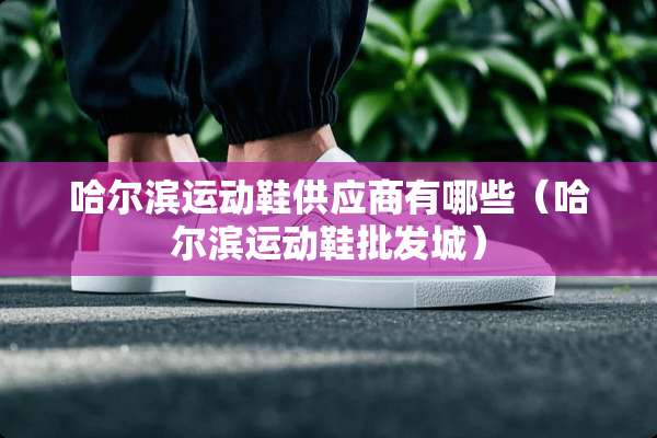 哈尔滨运动鞋供应商有哪些（哈尔滨运动鞋批发城）