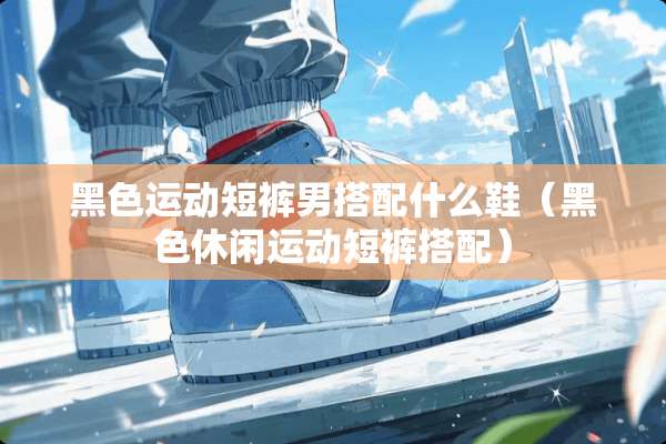 黑色运动短裤男搭配什么鞋（黑色休闲运动短裤搭配）