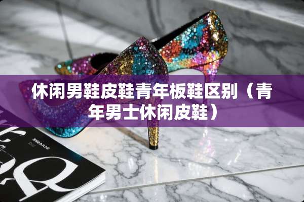 休闲男鞋皮鞋青年板鞋区别(青年男士休闲皮鞋) 休闲男鞋皮鞋青年板鞋区别(青年男士休闲皮鞋)
