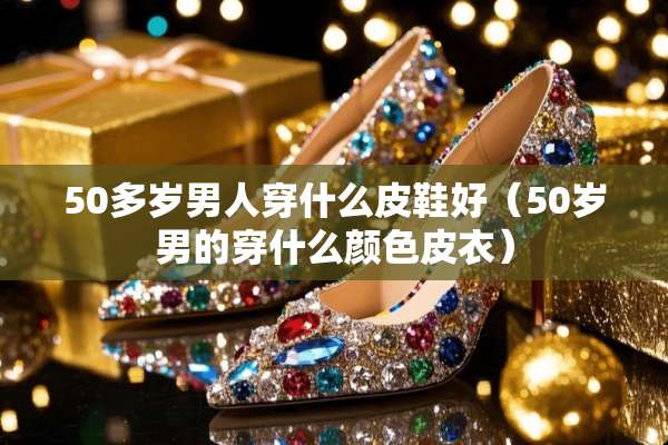 50多岁男人穿什么皮鞋好（50岁男的穿什么颜色皮衣）