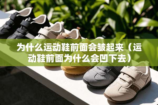 为什么运动鞋前面会皱起来（运动鞋前面为什么会凹下去）