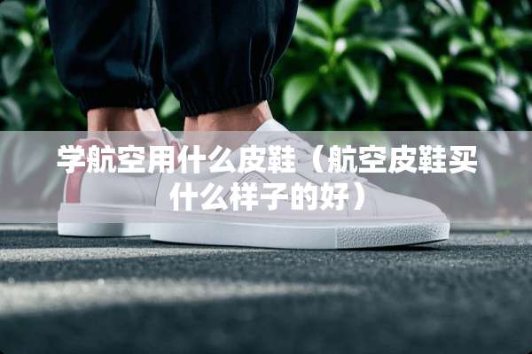 学航空用什么皮鞋（航空皮鞋买什么样子的好）