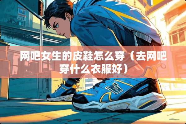 网吧女生的皮鞋怎么穿（去网吧穿什么衣服好）