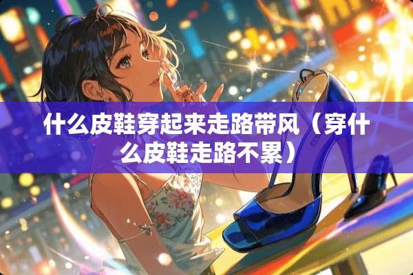 什么皮鞋穿起来走路带风(穿什么皮鞋走路不累) 什么皮鞋穿起来走路带风(穿什么皮鞋走路不累)