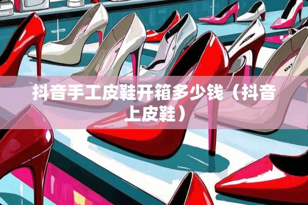 抖音手工皮鞋开箱多少钱（抖音上皮鞋）