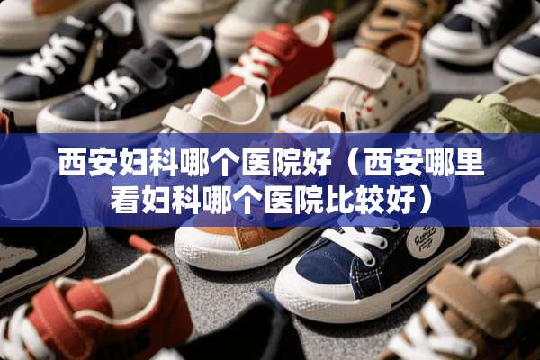 西安妇科哪个医院好（西安哪里看妇科哪个医院比较好）