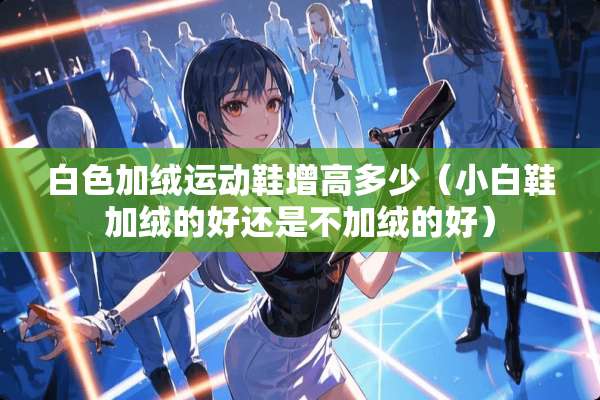 白色加绒运动鞋增高多少(小白鞋加绒的好还是不加绒的好) 白色加绒运动鞋增高多少(小白鞋加绒的好还是不加绒的好)