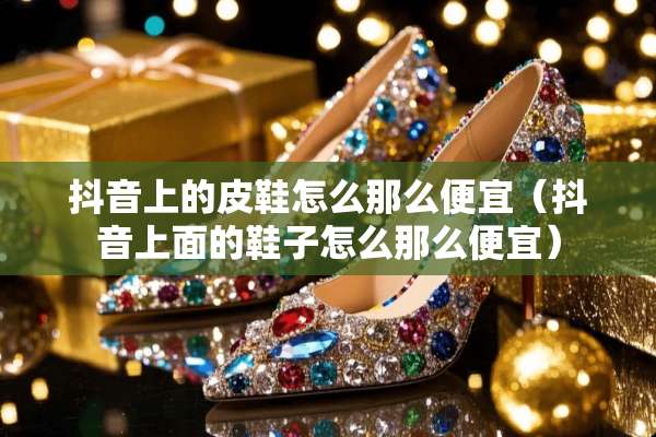 抖音上的皮鞋怎么那么便宜(抖音上面的鞋子怎么那么便宜) 抖音上的皮鞋怎么那么便宜(抖音上面的鞋子怎么那么便宜)