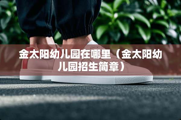 金太阳幼儿园在哪里(金太阳幼儿园招生简章) 金太阳幼儿园在哪里(金太阳幼儿园招生简章)