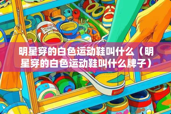 明星穿的白色运动鞋叫什么(明星穿的白色运动鞋叫什么牌子) 明星穿的白色运动鞋叫什么(明星穿的白色运动鞋叫什么牌子)