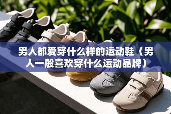 男人都爱穿什么样的运动鞋(男人一般喜欢穿什么运动品牌) 男人都爱穿什么样的运动鞋(男人一般喜欢穿什么运动品牌)