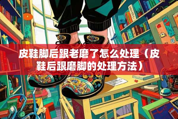 皮鞋脚后跟老磨了怎么处理(皮鞋后跟磨脚的处理方法) 皮鞋脚后跟老磨了怎么处理(皮鞋后跟磨脚的处理方法)