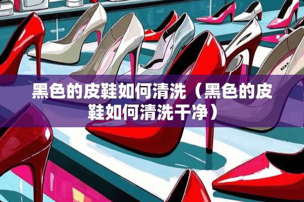 黑色的皮鞋如何清洗（黑色的皮鞋如何清洗干净）