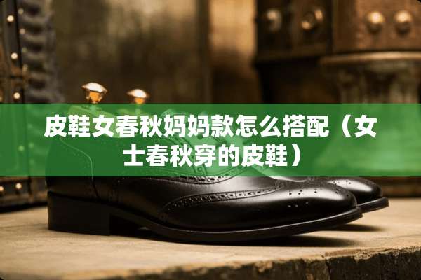 皮鞋女春秋妈妈款怎么搭配（女士春秋穿的皮鞋）