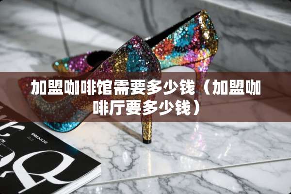 加盟咖啡馆需要多少钱（加盟咖啡厅要多少钱）