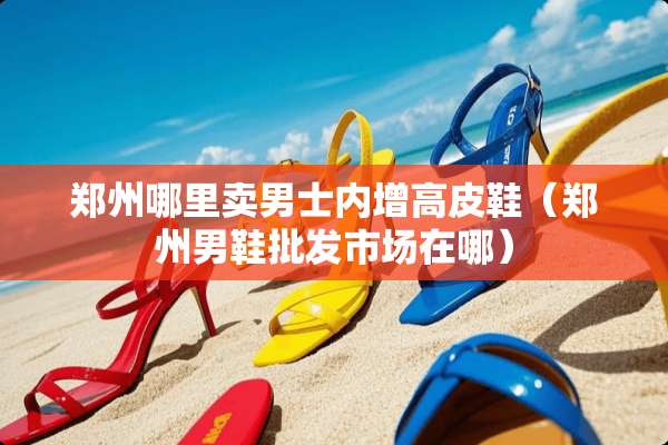 郑州哪里卖男士内增高皮鞋（郑州男鞋批发市场在哪）