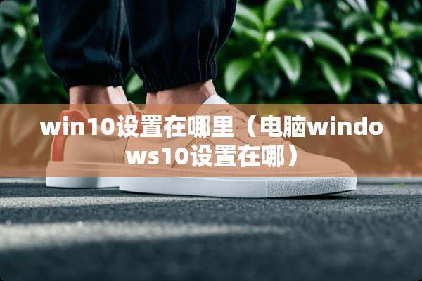 win10设置在哪里（电脑windows10设置在哪）