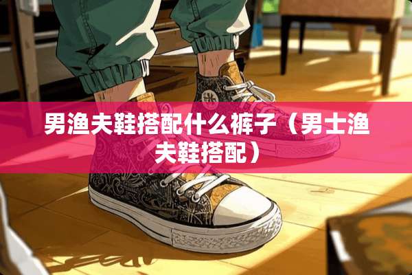 男渔夫鞋搭配什么裤子（男士渔夫鞋搭配）