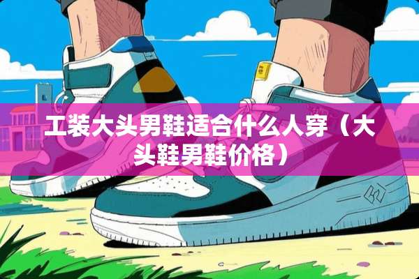 工装大头男鞋适合什么人穿（大头鞋男鞋价格）