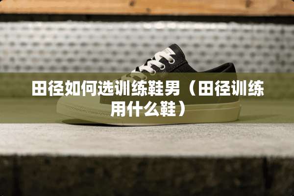 田径如何选训练鞋男(田径训练用什么鞋) 田径如何选训练鞋男(田径训练用什么鞋)