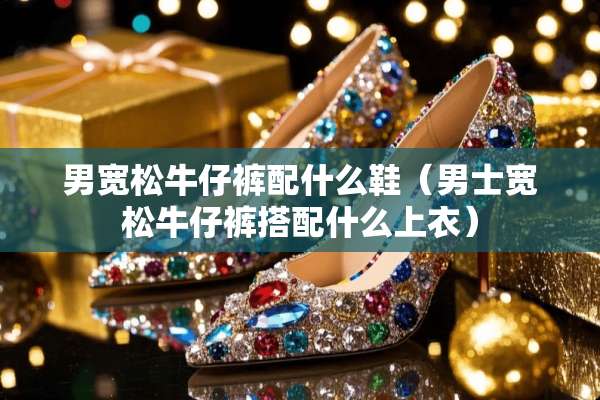 男宽松牛仔裤配什么鞋（男士宽松牛仔裤搭配什么上衣）