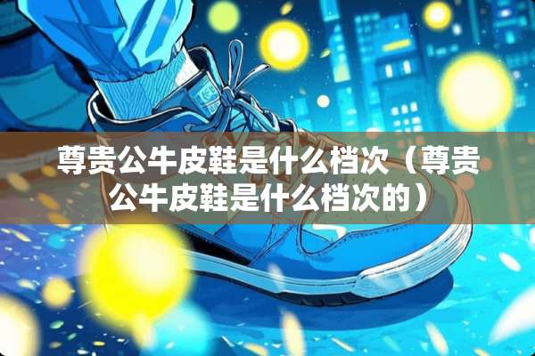 尊贵公牛皮鞋是什么档次（尊贵公牛皮鞋是什么档次的）