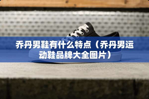 乔丹男鞋有什么特点（乔丹男运动鞋品牌大全图片）
