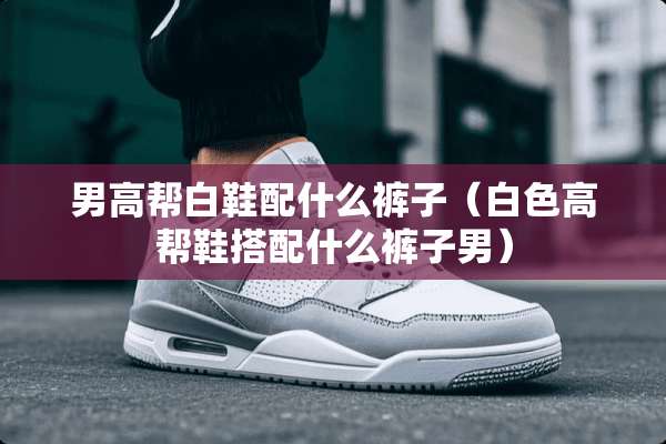男高帮白鞋配什么裤子（白色高帮鞋搭配什么裤子男）